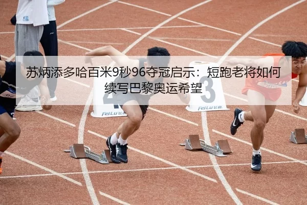 苏炳添多哈百米9秒96夺冠启示：短跑老将如何续写巴黎奥运希望